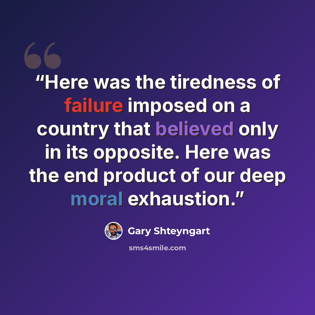 “Here was the tiredness of failure imposed on a country that believed only in its opposite. Here was the end product of our deep moral exhaustion.” quote by Gary Shteyngart