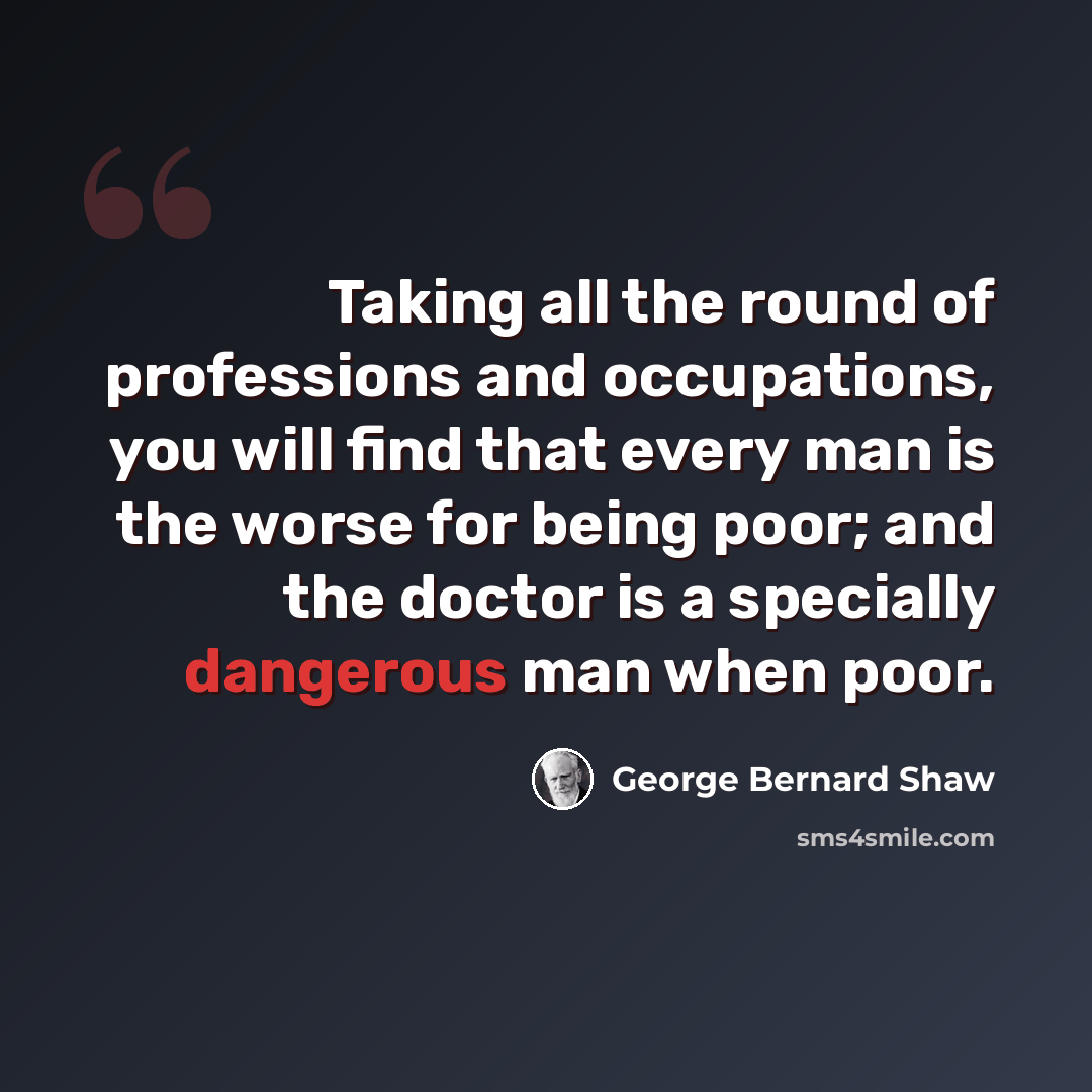 “Taking all the round of professions and occupations, you will find that every man is the worse for being poor; and the doctor is a specially dangerous man when poor.” quote by George Bernard Shaw