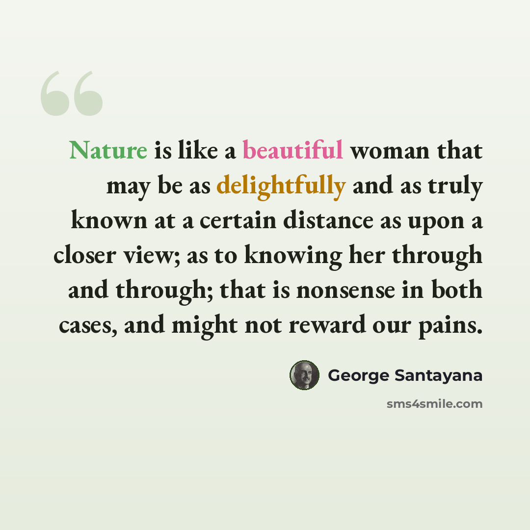 “Nature is like a beautiful woman that may be as delightfully and as truly known at a certain distance as upon a closer view; as to knowing her through and through; that is nonsense in both cases, and might not reward our pains.” quote by George Santayana