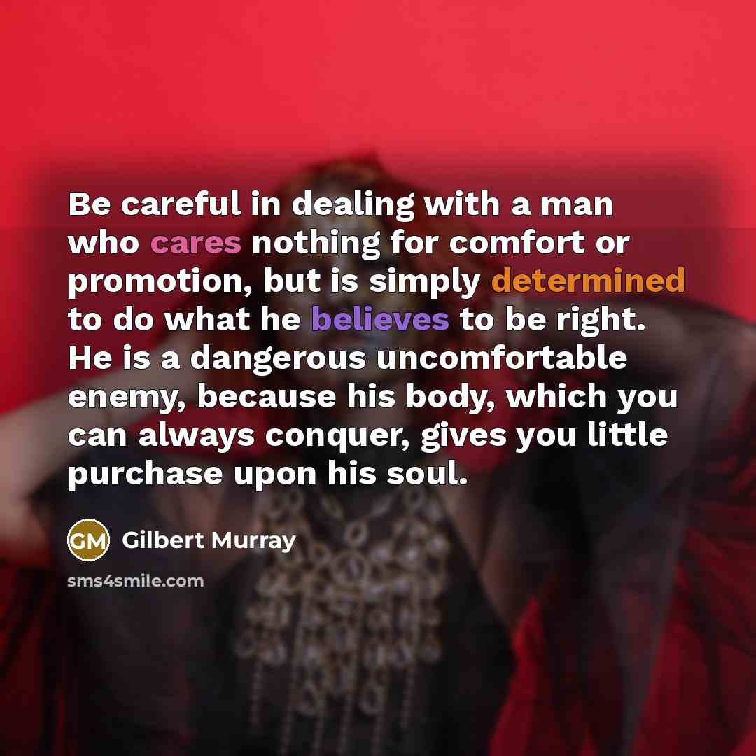 “Be careful in dealing with a man who cares nothing for comfort or promotion, but is simply determined to do what he believes to be right. He is a dangerous uncomfortable enemy, because his body, which you can always conquer, gives you little purchase upon his soul.” quote by Gilbert Murray