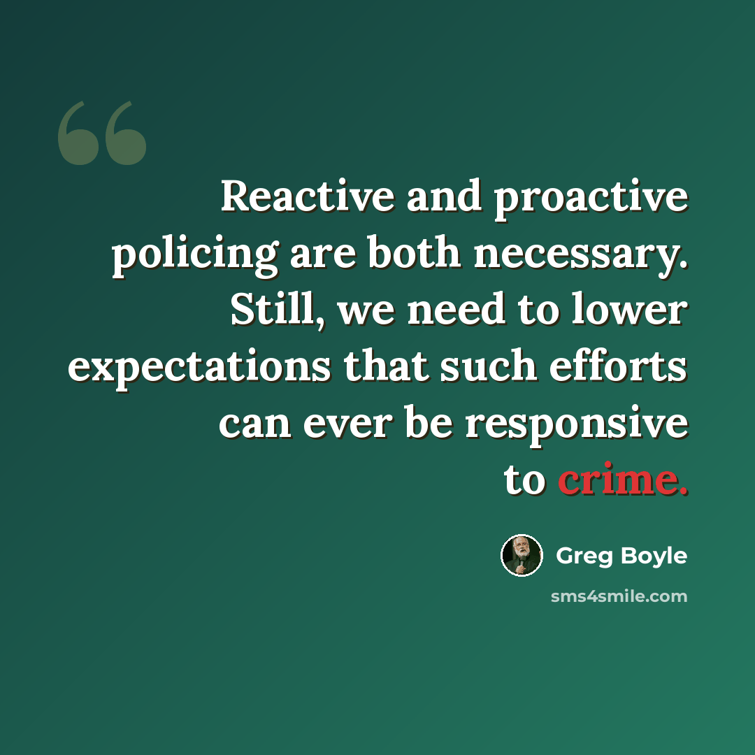 “Reactive and proactive policing are both necessary. Still, we need to lower expectations that such efforts can ever be responsive to crime.” quote by Greg Boyle