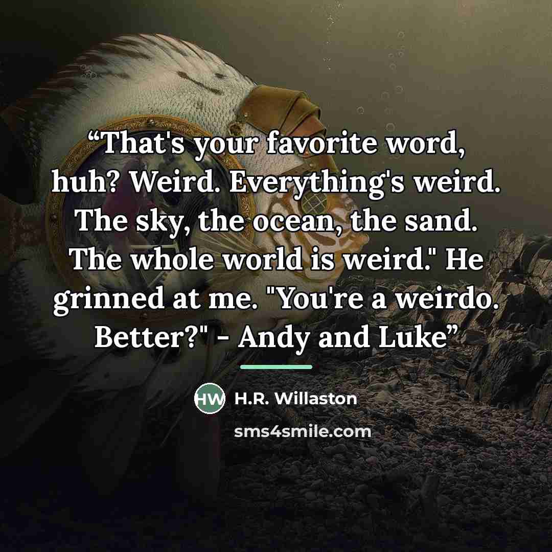 “That's your favorite word, huh? Weird. Everything's weird. The sky, the ocean, the sand. The whole world is weird." He grinned at me. "You're a weirdo. Better?" - Andy and Luke” quote by H.R. Willaston