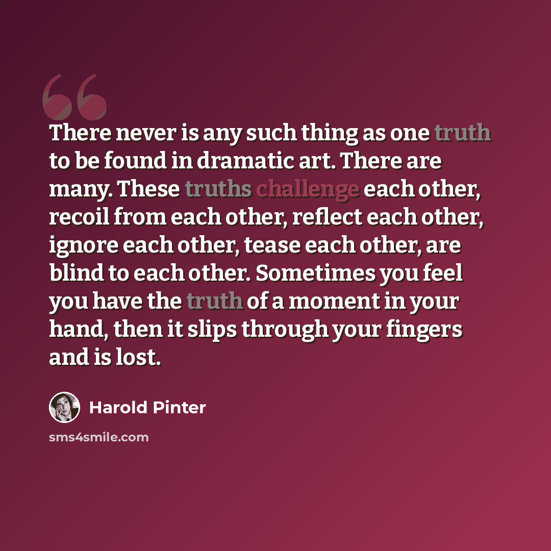 “There never is any such thing as one truth to be found in dramatic art. There are many. These truths challenge each other, recoil from each other, reflect each other, ignore each other, tease each other, are blind to each other. Sometimes you feel you have the truth of a moment in your hand, then…” quote by Harold Pinter