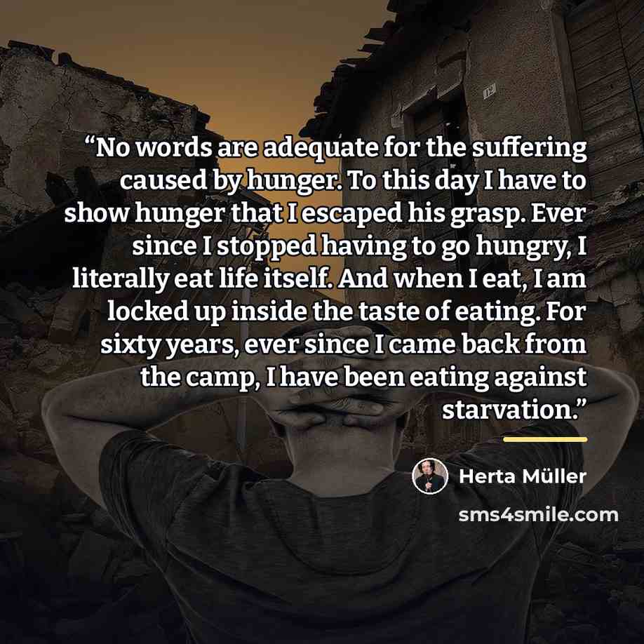 “No words are adequate for the suffering caused by hunger. To this day I have to show hunger that I escaped his grasp. Ever since I stopped having to go hungry, I literally eat life itself. And when I eat, I am locked up inside the taste of eating. For sixty years, ever since I came back from the…” quote by Herta Müller