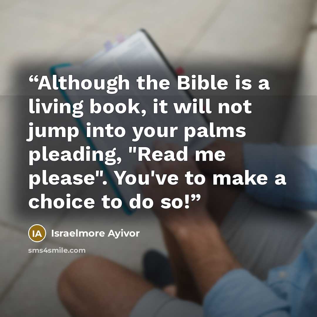 “Although the Bible is a living book, it will not jump into your palms pleading, "Read me please". You've to make a choice to do so!” quote by Israelmore Ayivor