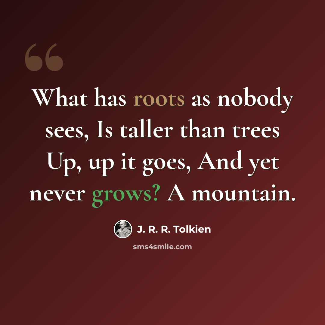 “What has roots as nobody sees, Is taller than trees Up, up it goes, And yet never grows? A mountain.” quote by J. R. R. Tolkien