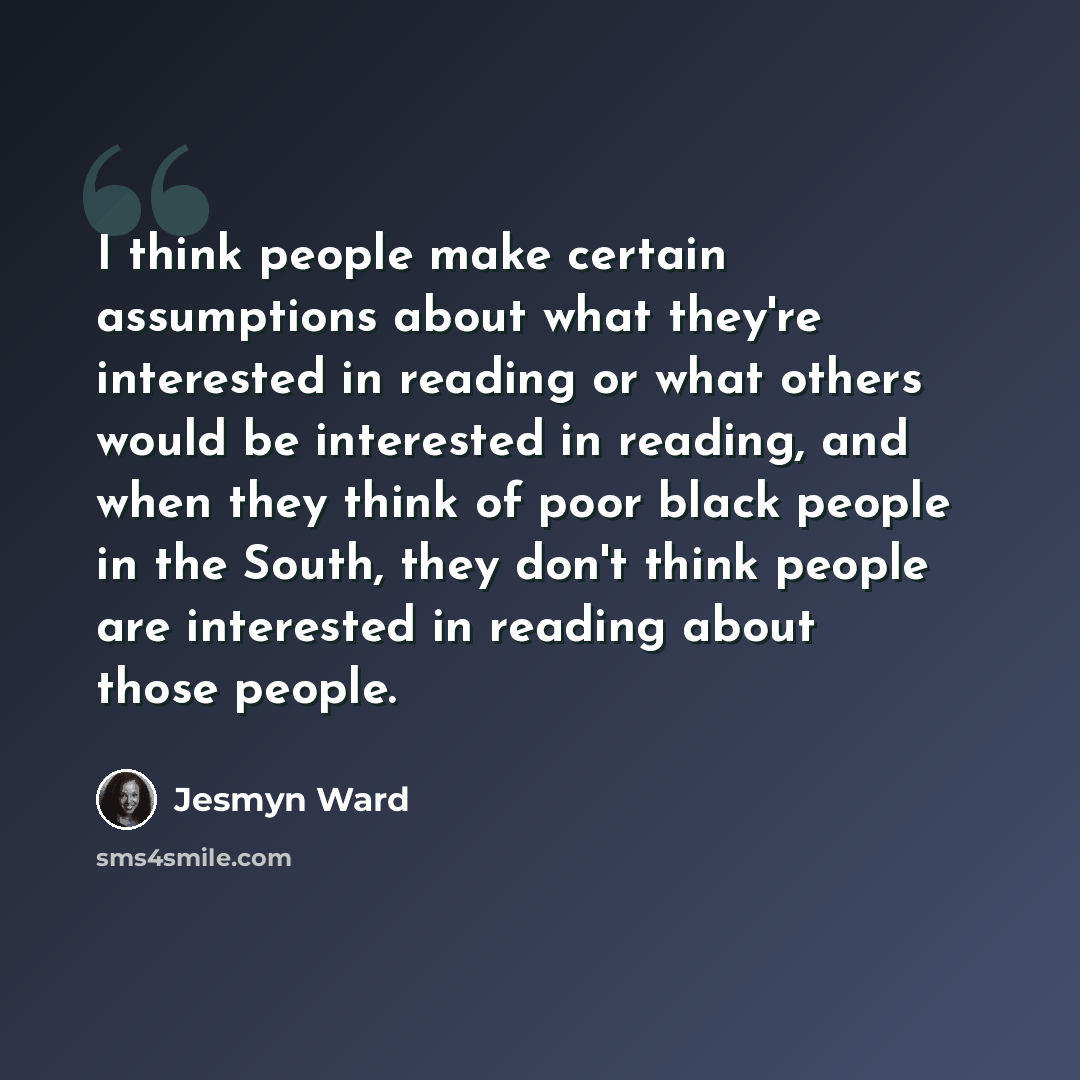 “I think people make certain assumptions about what they're interested in reading or what others would be interested in reading, and when they think of poor black people in the South, they don't think people are interested in reading about those people.” quote by Jesmyn Ward