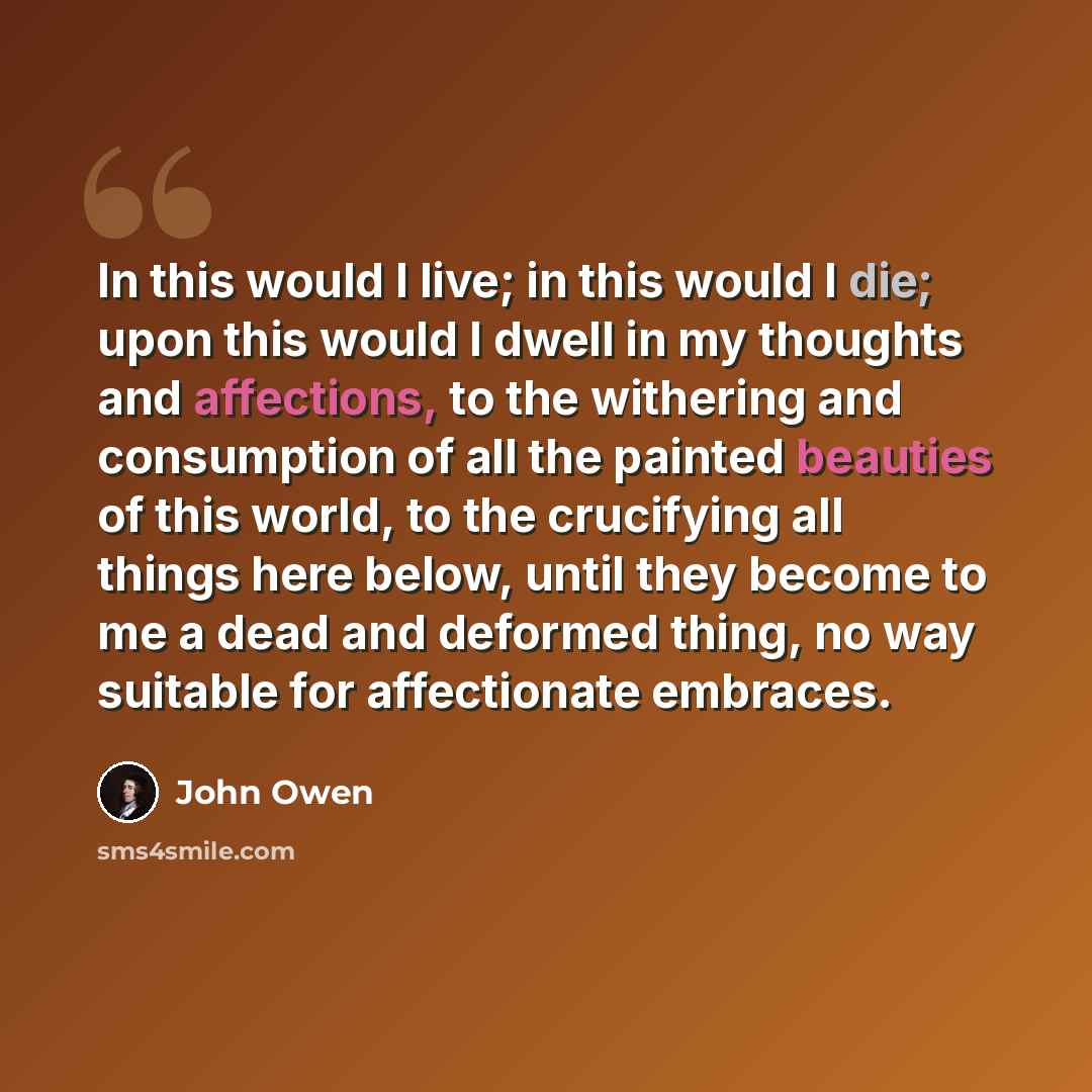 “In this would I live; in this would I die; upon this would I dwell in my thoughts and affections, to the withering and consumption of all the painted beauties of this world, to the crucifying all things here below, until they become to me a dead and deformed thing, no way suitable for affectionate…” quote by John Owen