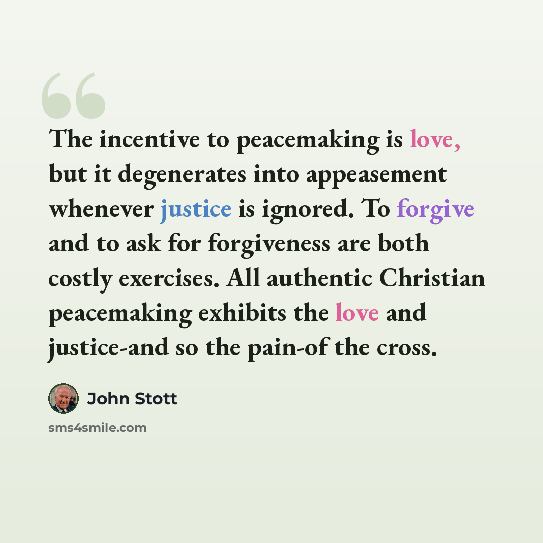 “The incentive to peacemaking is love, but it degenerates into appeasement whenever justice is ignored. To forgive and to ask for forgiveness are both costly exercises. All authentic Christian peacemaking exhibits the love and justice-and so the pain-of the cross.” quote by John Stott