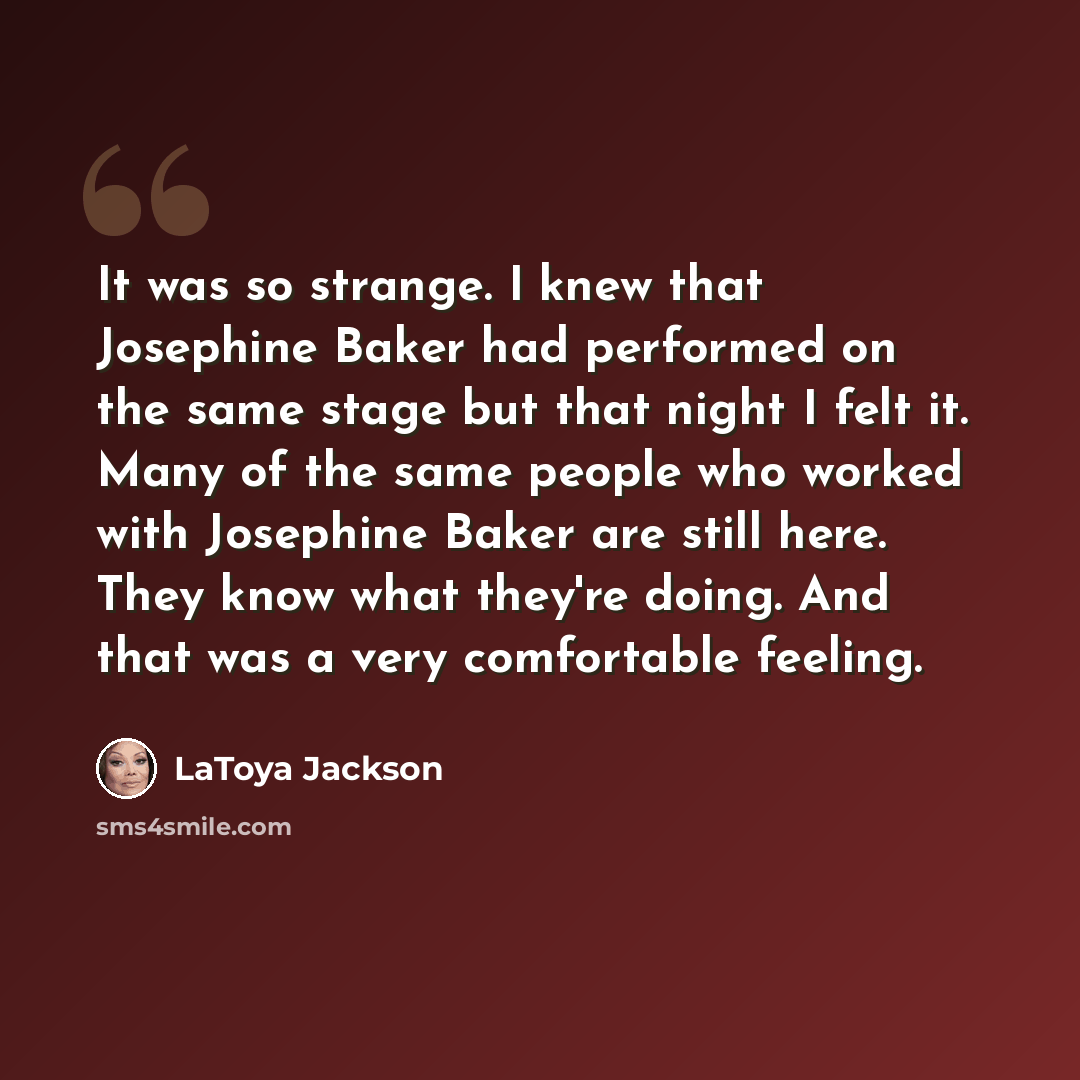 “It was so strange. I knew that Josephine Baker had performed on the same stage but that night I felt it. Many of the same people who worked with Josephine Baker are still here. They know what they're doing. And that was a very comfortable feeling.” quote by LaToya Jackson