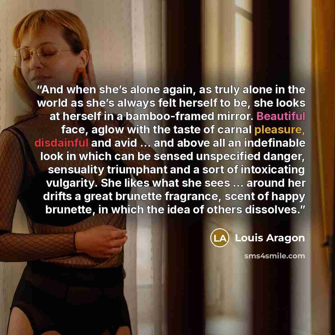 “And when she’s alone again, as truly alone in the world as she’s always felt herself to be, she looks at herself in a bamboo-framed mirror. Beautiful face, aglow with the taste of carnal pleasure, disdainful and avid … and above all an indefinable look in which can be sensed unspecified danger…” quote by Louis Aragon