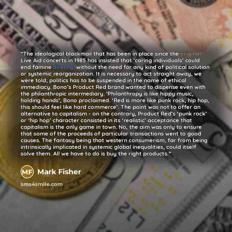 “The ideological blackmail that has been in place since the original Live Aid concerts in 1985 has insisted that ‘caring individuals’ could end famine directly, without the need for any kind of political solution or systemic reorganization. It is necessary to act straight away, we were told…” quote by Mark Fisher
