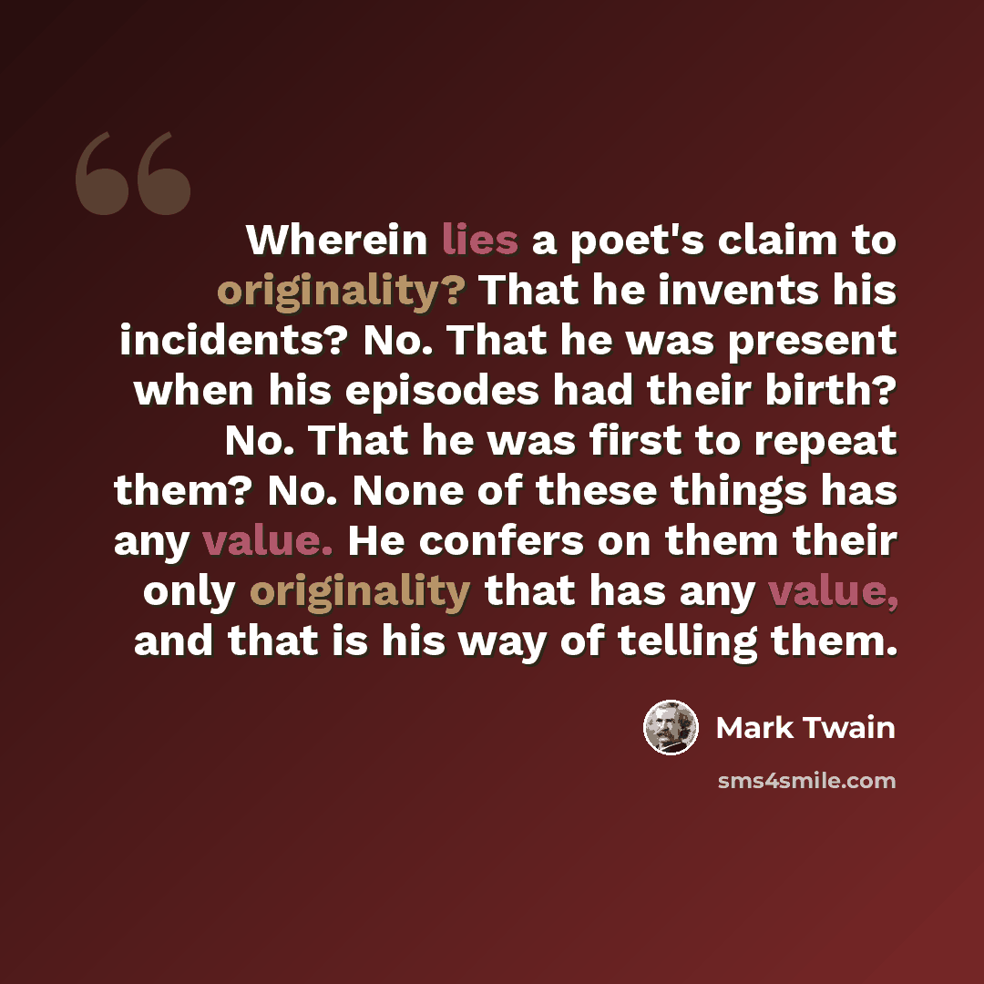 “Wherein lies a poet's claim to originality? That he invents his incidents? No. That he was present when his episodes had their birth? No. That he was first to repeat them? No. None of these things has any value. He confers on them their only originality that has any value, and that is his way of…” quote by Mark Twain