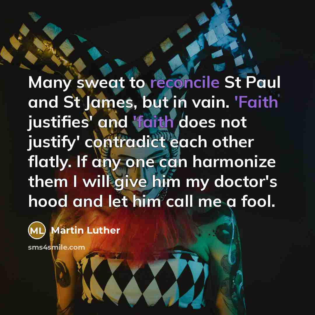 “Many sweat to reconcile St Paul and St James, but in vain. 'Faith justifies' and 'faith does not justify' contradict each other flatly. If any one can harmonize them I will give him my doctor's hood and let him call me a fool.” quote by Martin Luther