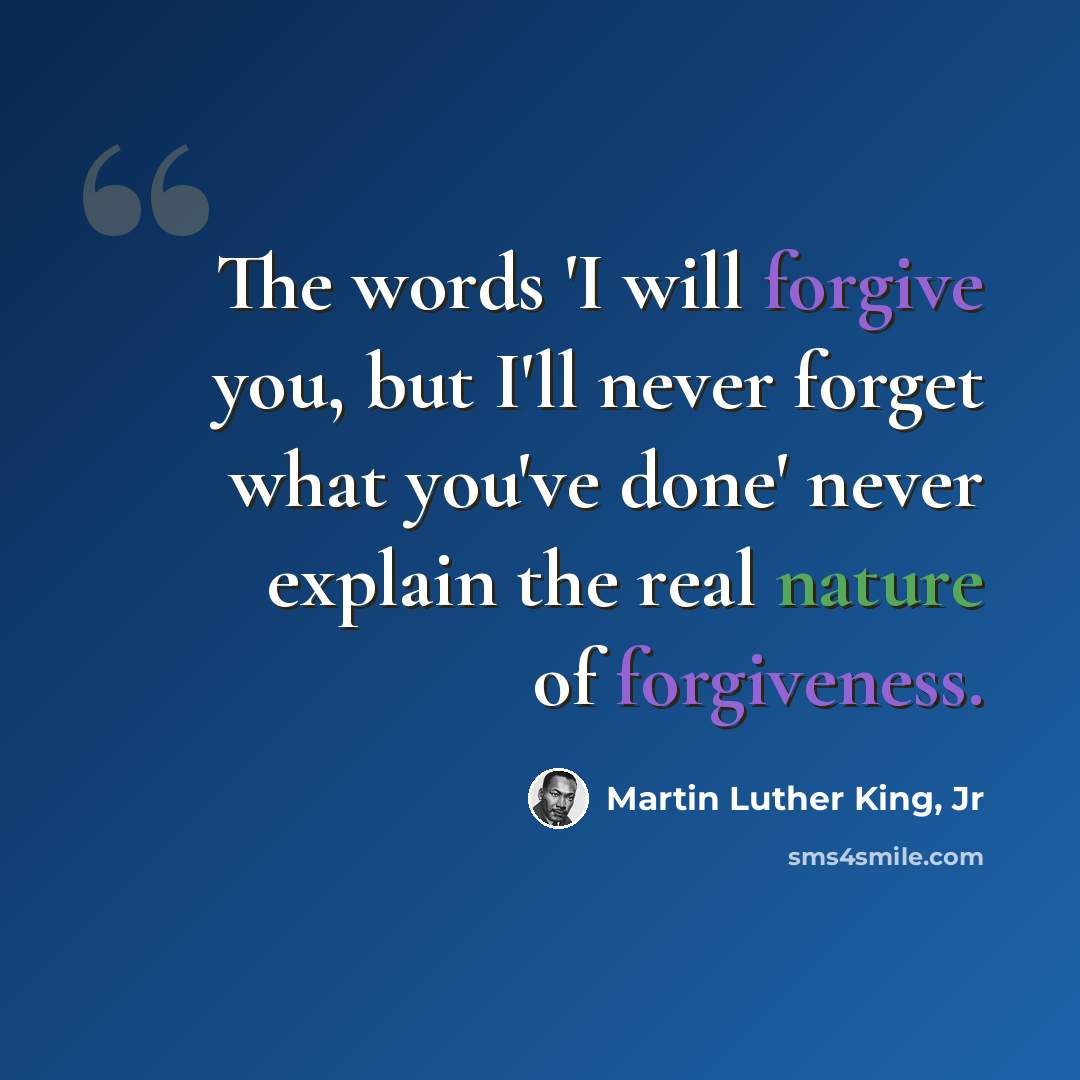 “The words 'I will forgive you, but I'll never forget what you've done' never explain the real nature of forgiveness.” quote by Martin Luther King, Jr
