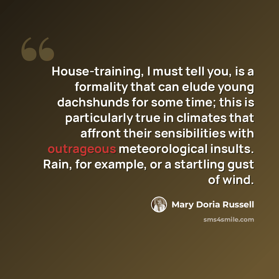“House-training, I must tell you, is a formality that can elude young dachshunds for some time; this is particularly true in climates that affront their sensibilities with outrageous meteorological insults. Rain, for example, or a startling gust of wind.” quote by Mary Doria Russell