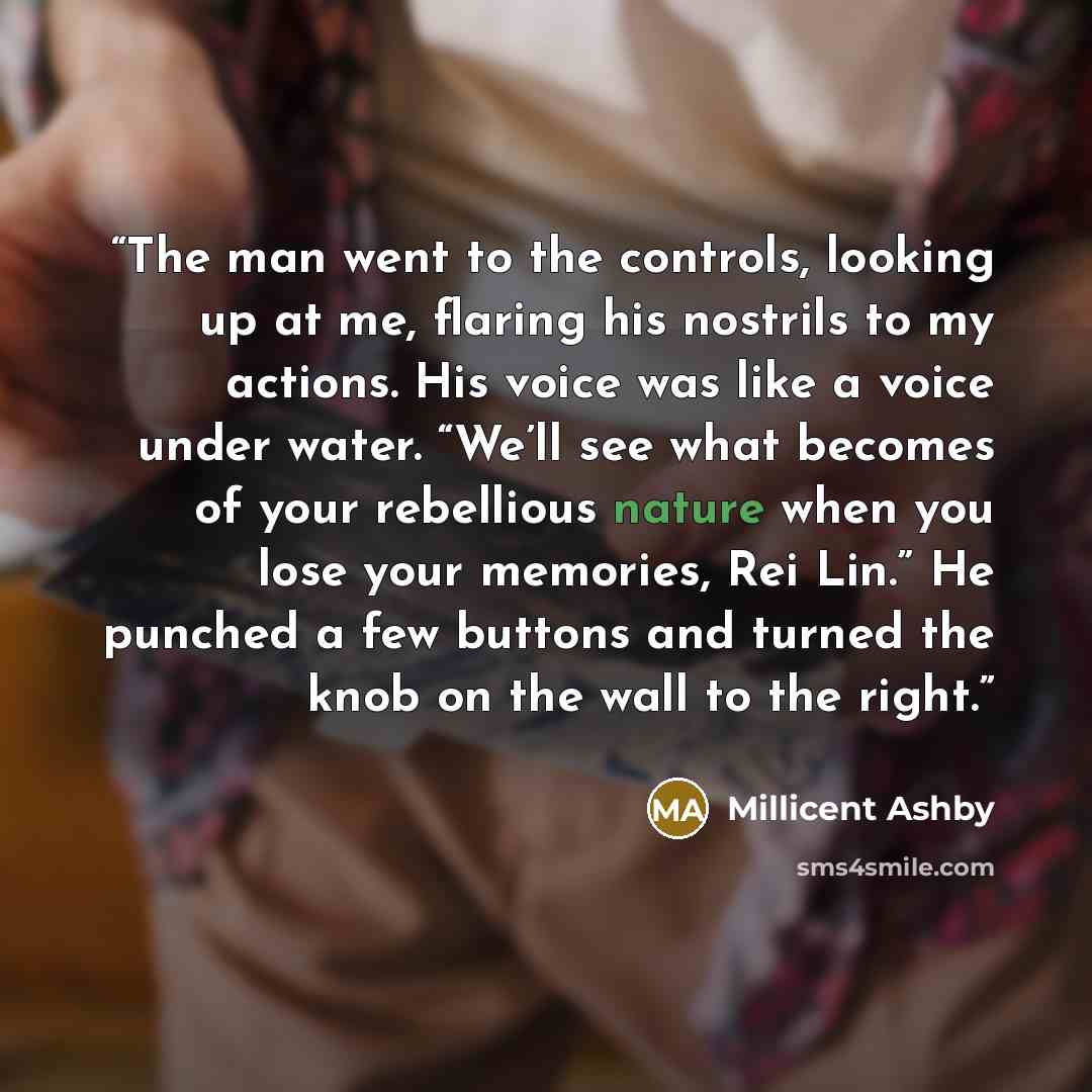 “The man went to the controls, looking up at me, flaring his nostrils to my actions. His voice was like a voice under water. “We’ll see what becomes of your rebellious nature when you lose your memories, Rei Lin.” He punched a few buttons and turned the knob on the wall to the right.” quote by Millicent Ashby