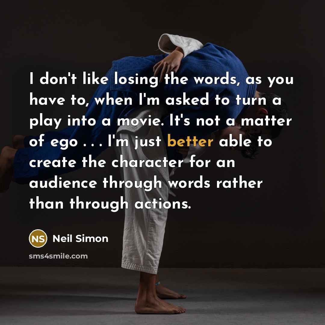 “I don't like losing the words, as you have to, when I'm asked to turn a play into a movie. It's not a matter of ego . . . I'm just better able to create the character for an audience through words rather than through actions.” quote by Neil Simon