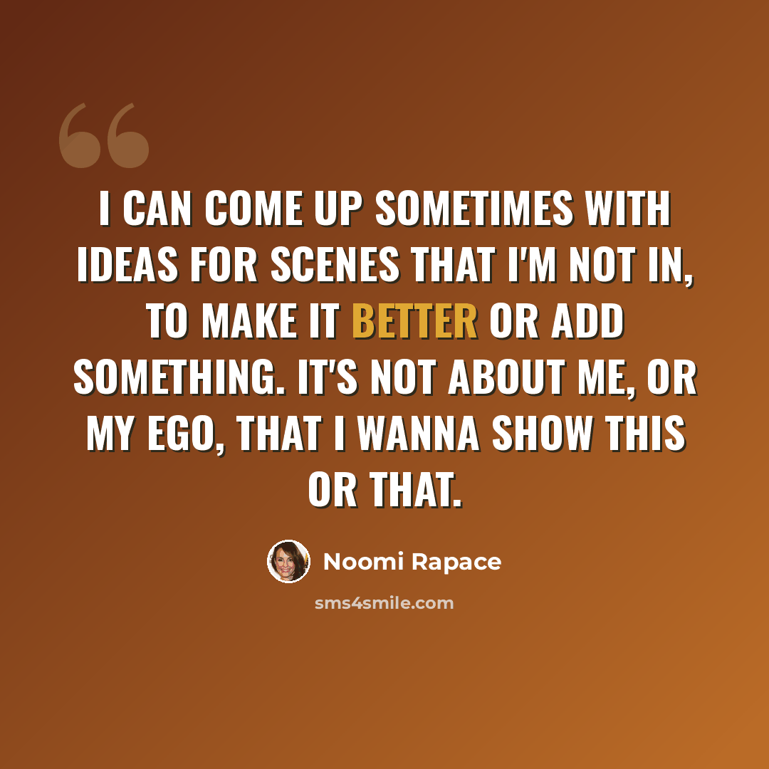 “I can come up sometimes with ideas for scenes that I'm not in, to make it better or add something. It's not about me, or my ego, that I wanna show this or that.” quote by Noomi Rapace