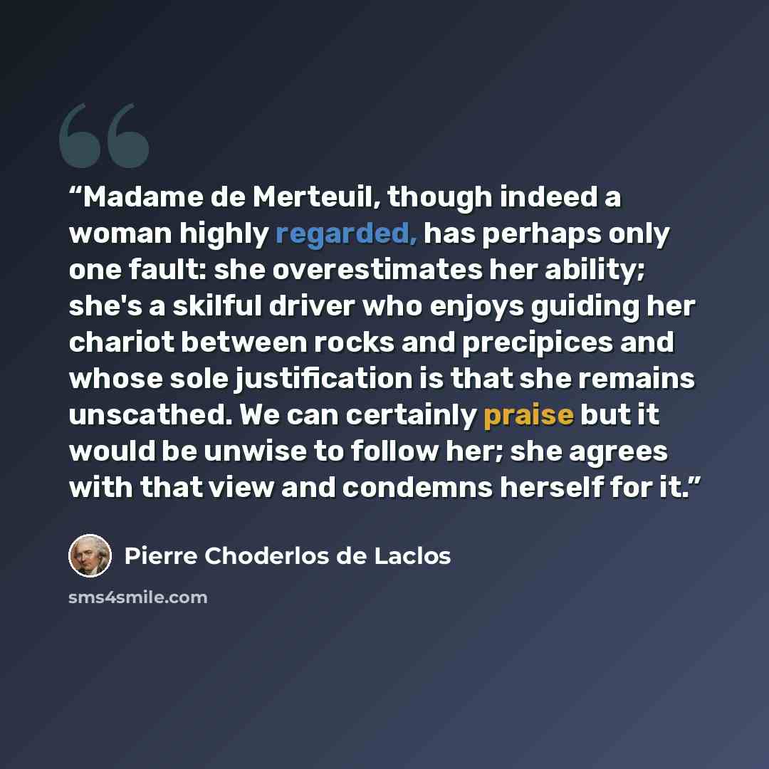 “Madame de Merteuil, though indeed a woman highly regarded, has perhaps only one fault: she overestimates her ability; she's a skilful driver who enjoys guiding her chariot between rocks and precipices and whose sole justification is that she remains unscathed. We can certainly praise but it would…” quote by Pierre Choderlos de Laclos