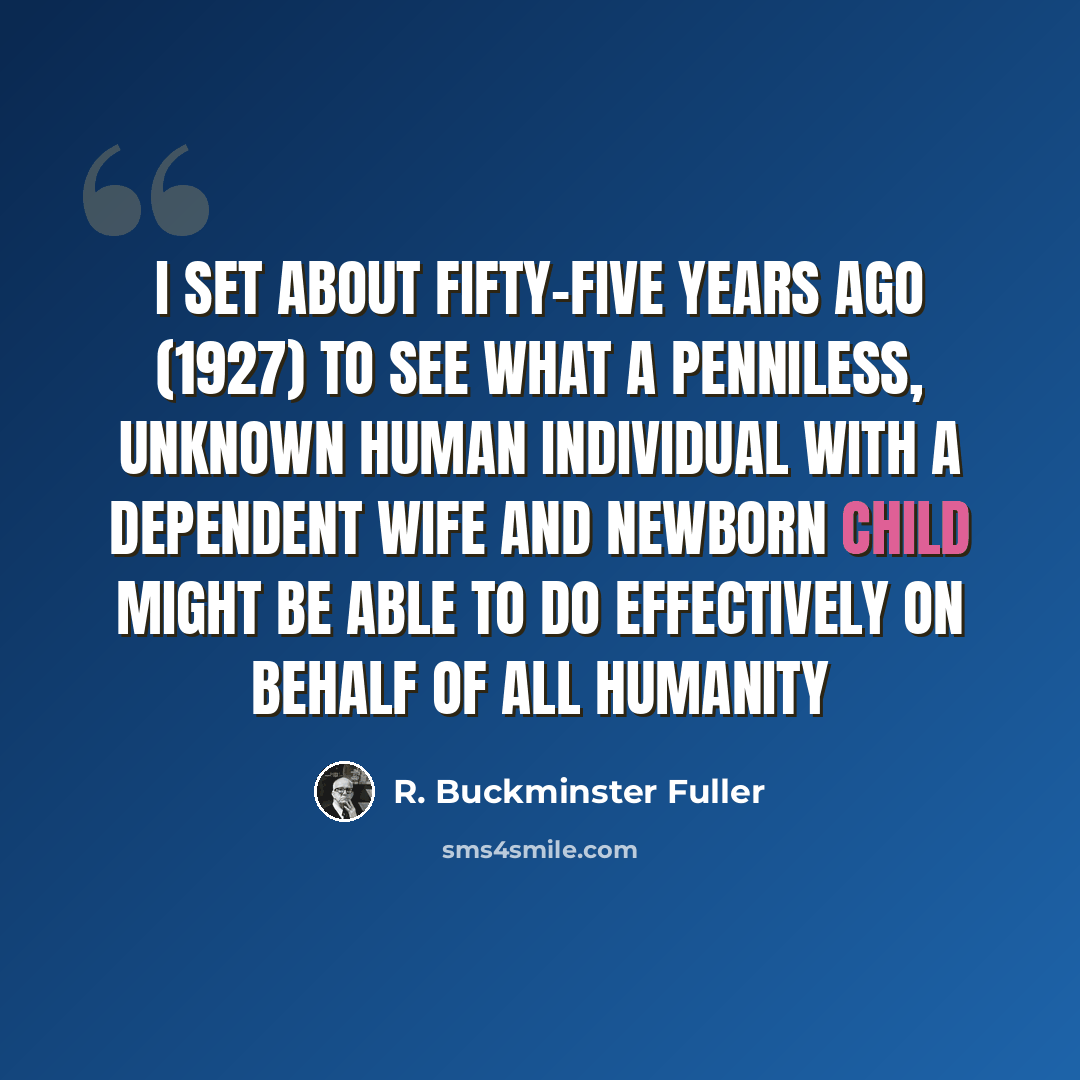 “I set about fifty-five years ago (1927) to see what a penniless, unknown human individual with a dependent wife and newborn child might be able to do effectively on behalf of all humanity” quote by R. Buckminster Fuller