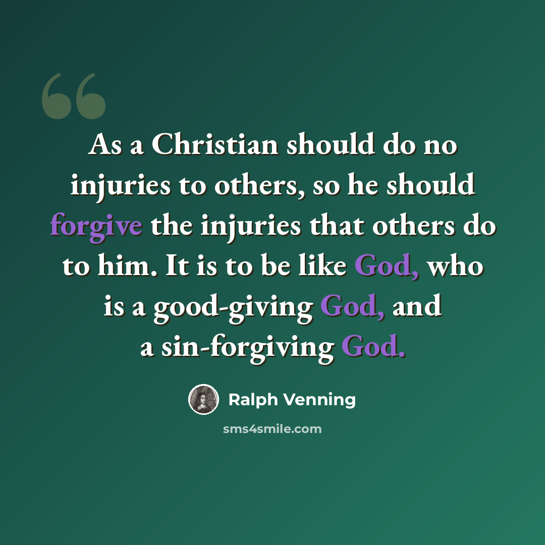 “As a Christian should do no injuries to others, so he should forgive the injuries that others do to him. It is to be like God, who is a good-giving God, and a sin-forgiving God.” quote by Ralph Venning
