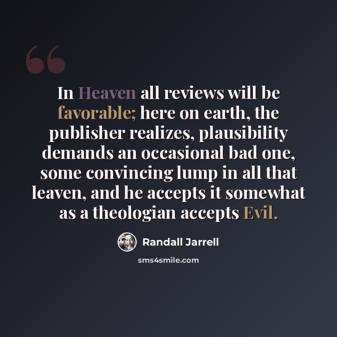 “In Heaven all reviews will be favorable; here on earth, the publisher realizes, plausibility demands an occasional bad one, some convincing lump in all that leaven, and he accepts it somewhat as a theologian accepts Evil.” quote by Randall Jarrell