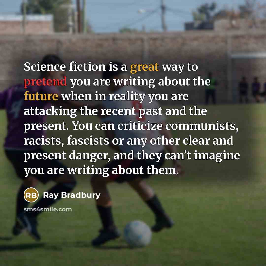 “Science fiction is a great way to pretend you are writing about the future when in reality you are attacking the recent past and the present. You can criticize communists, racists, fascists or any other clear and present danger, and they can't imagine you are writing about them.” quote by Ray Bradbury