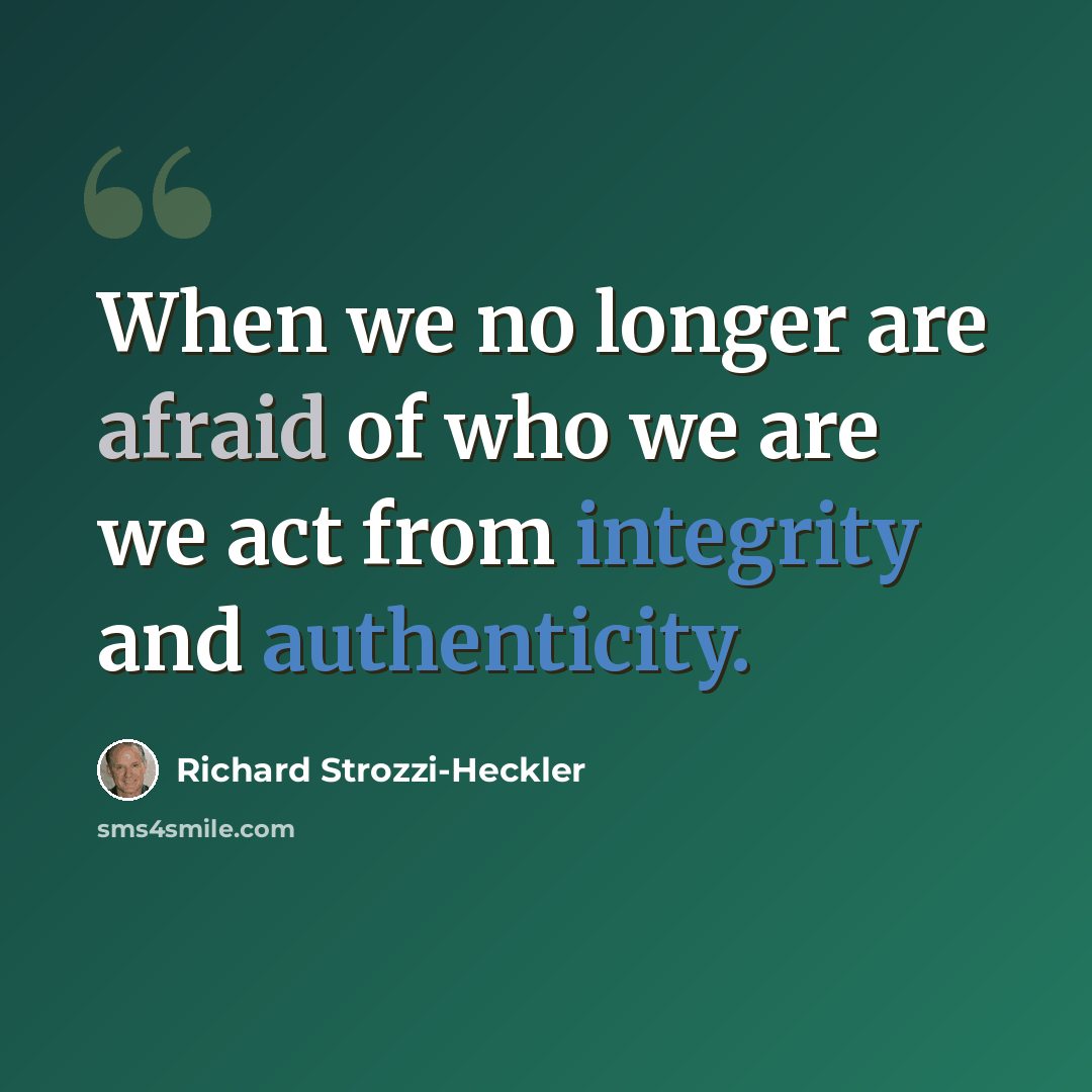 “When we no longer are afraid of who we are we act from integrity and authenticity.” quote by Richard Strozzi-Heckler