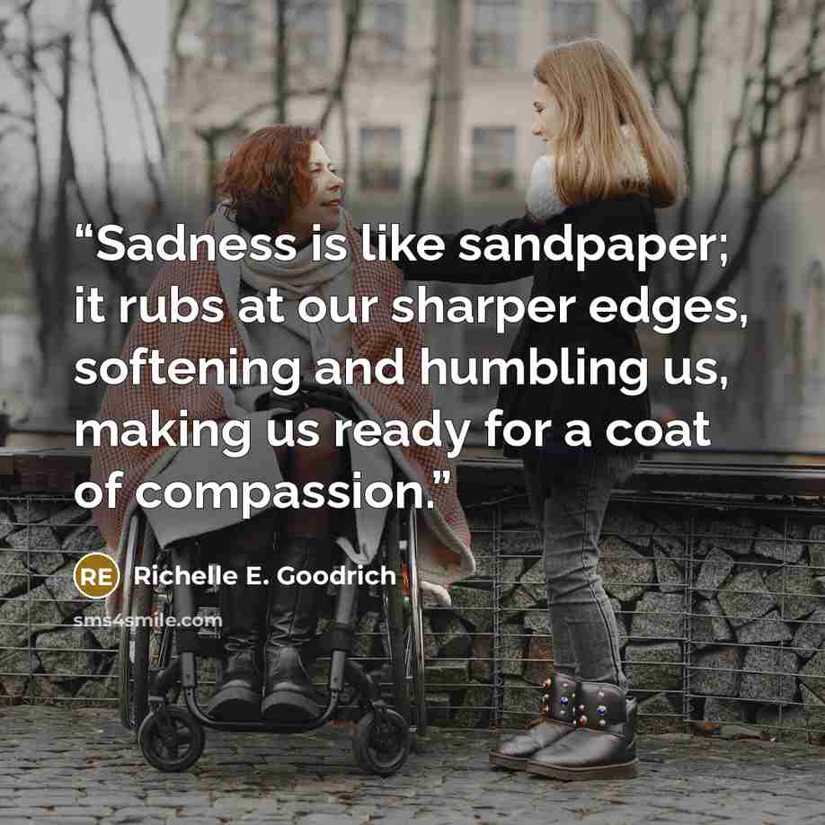“Sadness is like sandpaper; it rubs at our sharper edges, softening and humbling us, making us ready for a coat of compassion.” quote by Richelle E. Goodrich