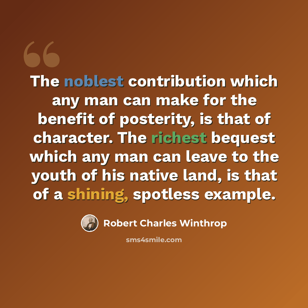 “The noblest contribution which any man can make for the benefit of posterity, is that of character. The richest bequest which any man can leave to the youth of his native land, is that of a shining, spotless example.” quote by Robert Charles Winthrop