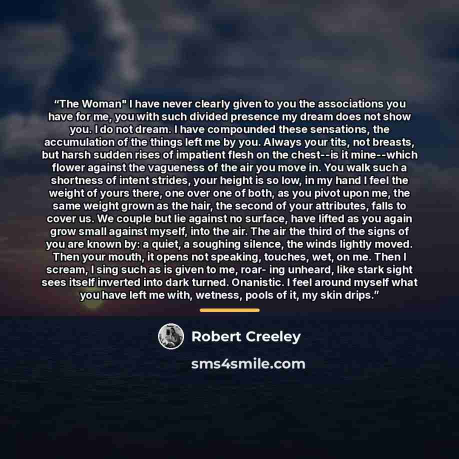 “The Woman" I have never clearly given to you the associations you have for me, you with such divided presence my dream does not show you. I do not dream. I have compounded these sensations, the accumulation of the things left me by you. Always your tits, not breasts, but harsh sudden rises of…” quote by Robert Creeley