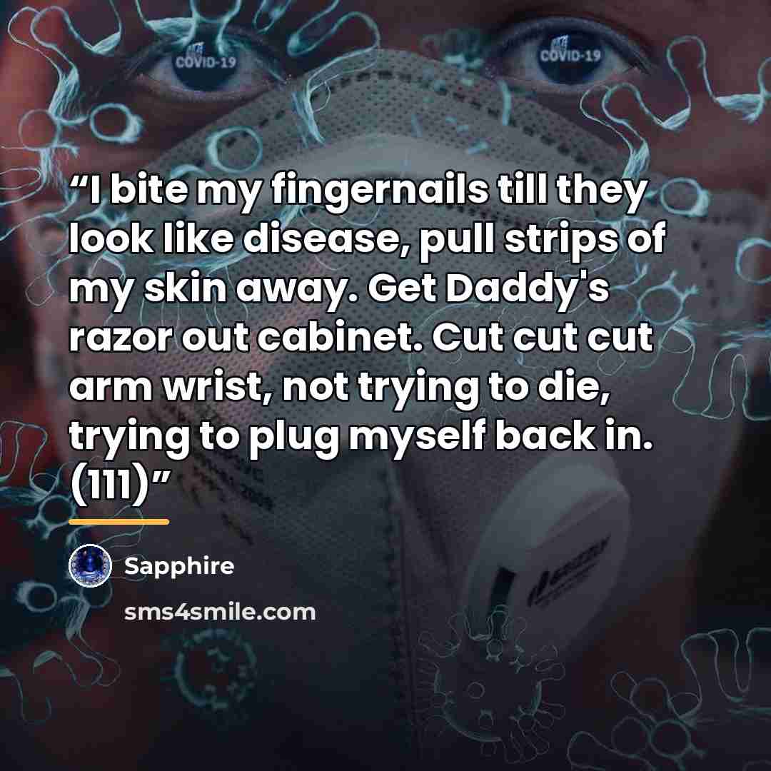 “I bite my fingernails till they look like disease, pull strips of my skin away. Get Daddy's razor out cabinet. Cut cut cut arm wrist, not trying to die, trying to plug myself back in. (111)” quote by Sapphire