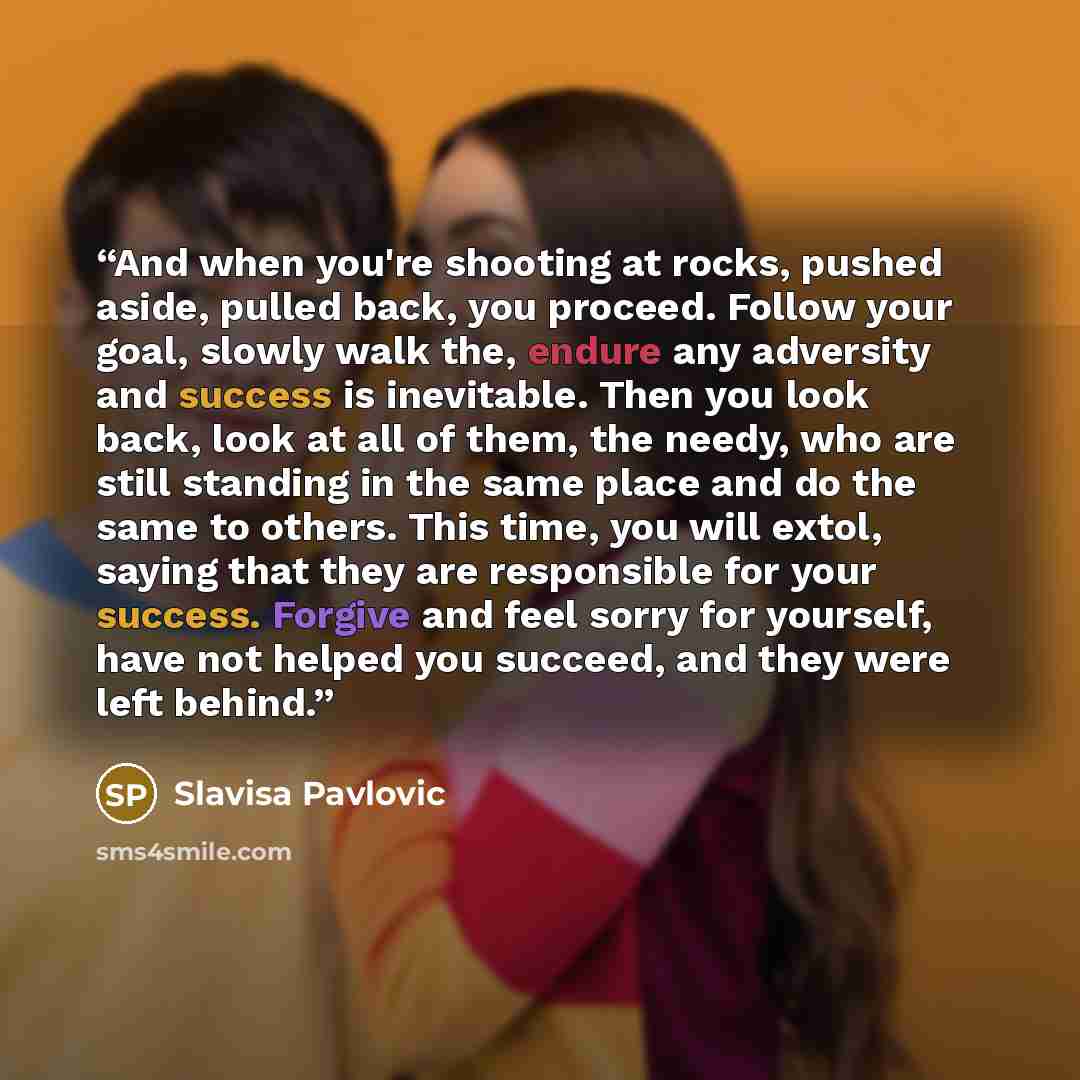 “And when you're shooting at rocks, pushed aside, pulled back, you proceed. Follow your goal, slowly walk the, endure any adversity and success is inevitable. Then you look back, look at all of them, the needy, who are still standing in the same place and do the same to others. This time, you will…” quote by Slavisa Pavlovic