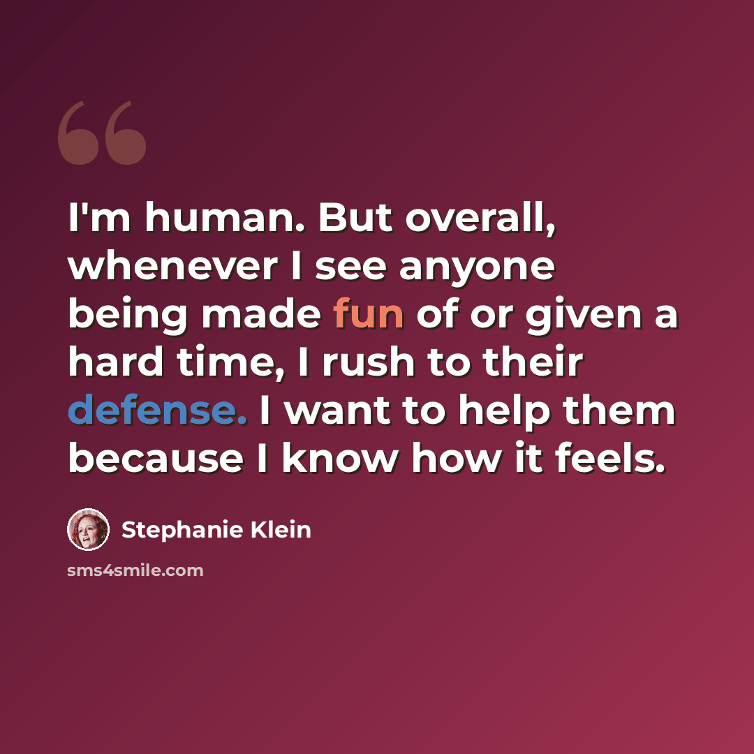 “I'm human. But overall, whenever I see anyone being made fun of or given a hard time, I rush to their defense. I want to help them because I know how it feels.” quote by Stephanie Klein