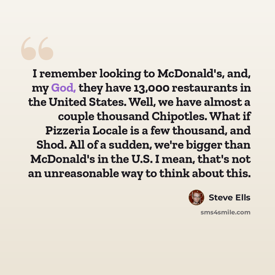 “I remember looking to McDonald's, and, my God, they have 13,000 restaurants in the United States. Well, we have almost a couple thousand Chipotles. What if Pizzeria Locale is a few thousand, and Shod. All of a sudden, we're bigger than McDonald's in the U.S. I mean, that's not an unreasonable way…” quote by Steve Ells