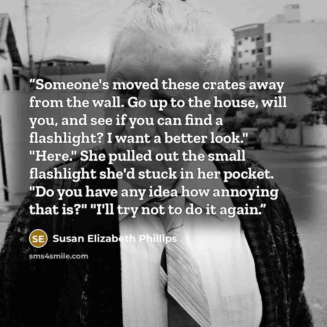 “Someone's moved these crates away from the wall. Go up to the house, will you, and see if you can find a flashlight? I want a better look." "Here." She pulled out the small flashlight she'd stuck in her pocket. "Do you have any idea how annoying that is?" "I'll try not to do it again.” quote by Susan Elizabeth Phillips