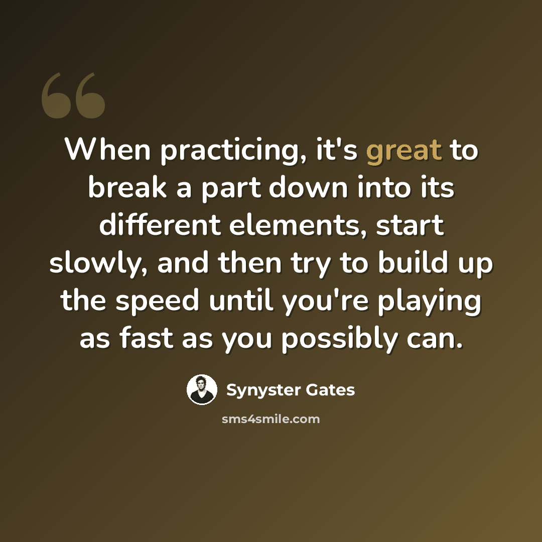 “When practicing, it's great to break a part down into its different elements, start slowly, and then try to build up the speed until you're playing as fast as you possibly can.” quote by Synyster Gates