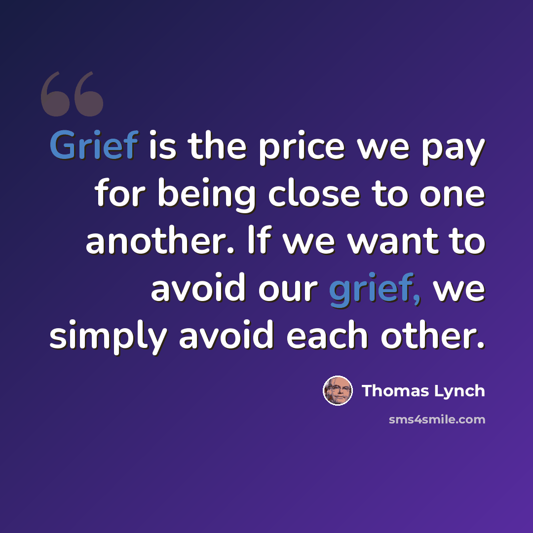 “Grief is the price we pay for being close to one another. If we want to avoid our grief, we simply avoid each other.” quote by Thomas Lynch