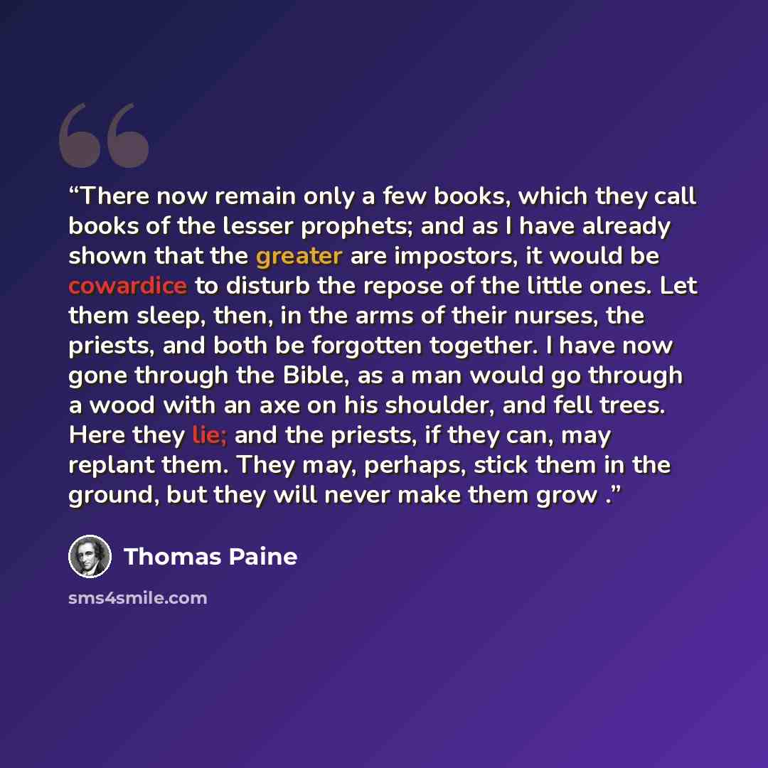 “There now remain only a few books, which they call books of the lesser prophets; and as I have already shown that the greater are impostors, it would be cowardice to disturb the repose of the little ones. Let them sleep, then, in the arms of their nurses, the priests, and both be forgotten…” quote by Thomas Paine