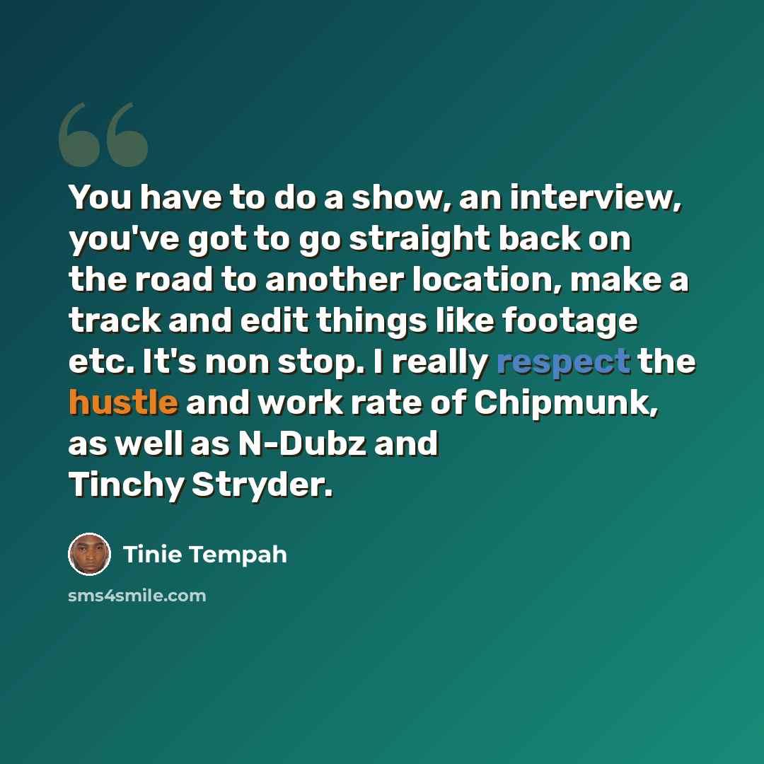 “You have to do a show, an interview, you've got to go straight back on the road to another location, make a track and edit things like footage etc. It's non stop. I really respect the hustle and work rate of Chipmunk, as well as N-Dubz and Tinchy Stryder.” quote by Tinie Tempah
