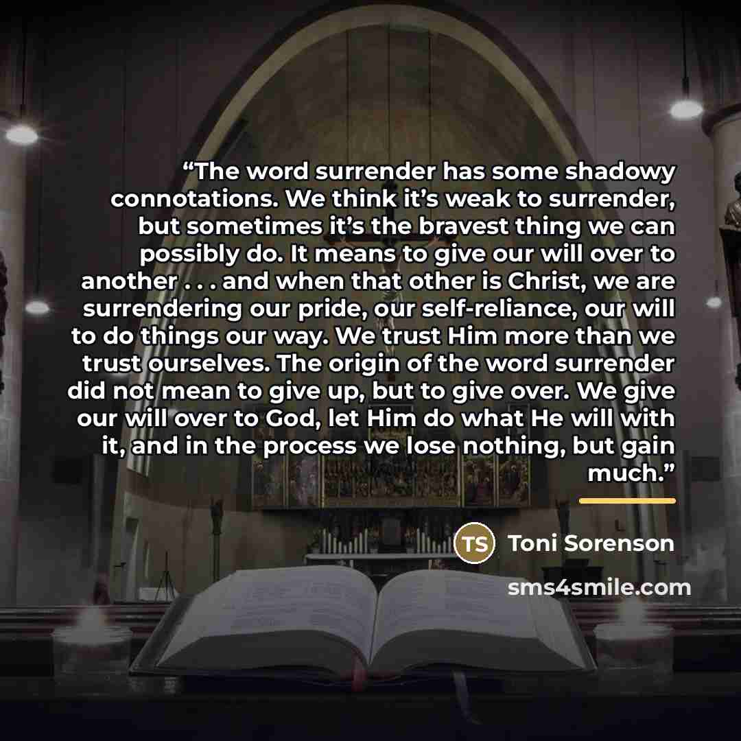 “The word surrender has some shadowy connotations. We think it’s weak to surrender, but sometimes it’s the bravest thing we can possibly do. It means to give our will over to another . . . and when that other is Christ, we are surrendering our pride, our self-reliance, our will to do things our…” quote by Toni Sorenson