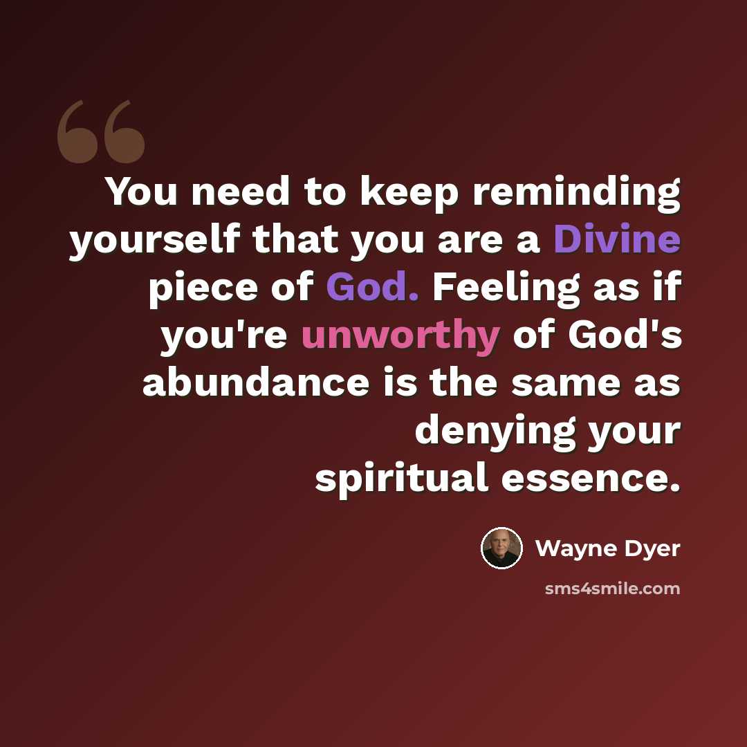 “You need to keep reminding yourself that you are a Divine piece of God. Feeling as if you're unworthy of God's abundance is the same as denying your spiritual essence.” quote by Wayne Dyer