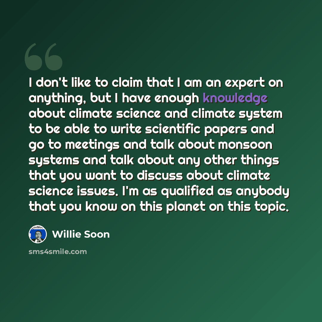 “I don't like to claim that I am an expert on anything, but I have enough knowledge about climate science and climate system to be able to write scientific papers and go to meetings and talk about monsoon systems and talk about any other things that you want to discuss about climate science issues…” quote by Willie Soon