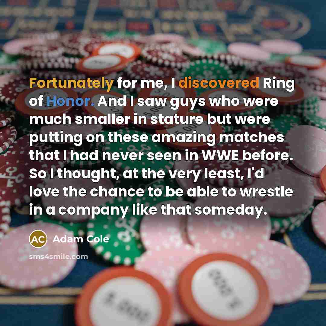 “Fortunately for me, I discovered Ring of Honor. And I saw guys who were much smaller in stature but were putting on these amazing matches that I had never seen in WWE before. So I thought, at the very least, I'd love the chance to be able to wrestle in a company like that someday.” quote by Adam Cole