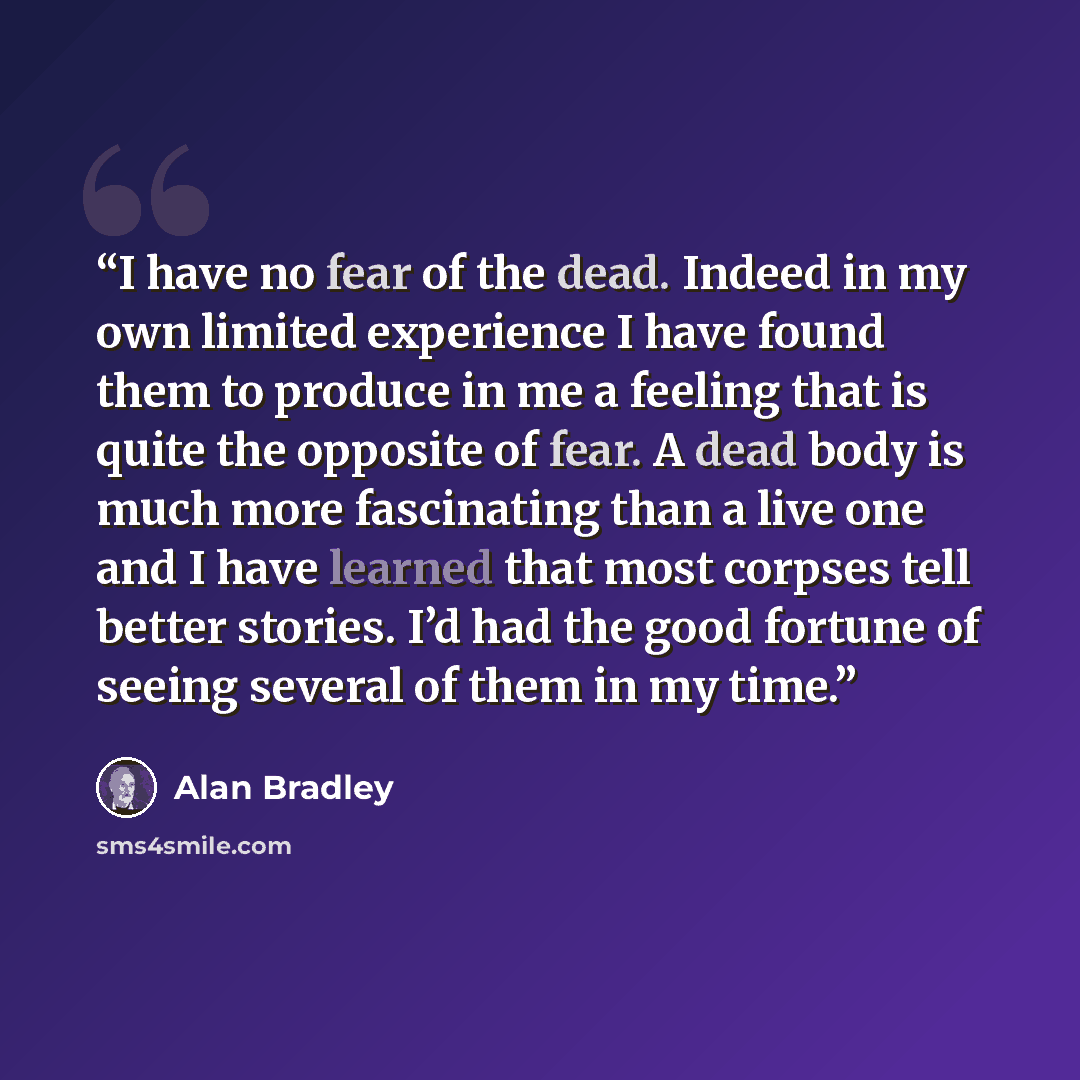 “I have no fear of the dead. Indeed in my own limited experience I have found them to produce in me a feeling that is quite the opposite of fear. A dead body is much more fascinating than a live one and I have learned that most corpses tell better stories. I’d had the good fortune of seeing several…” quote by Alan Bradley