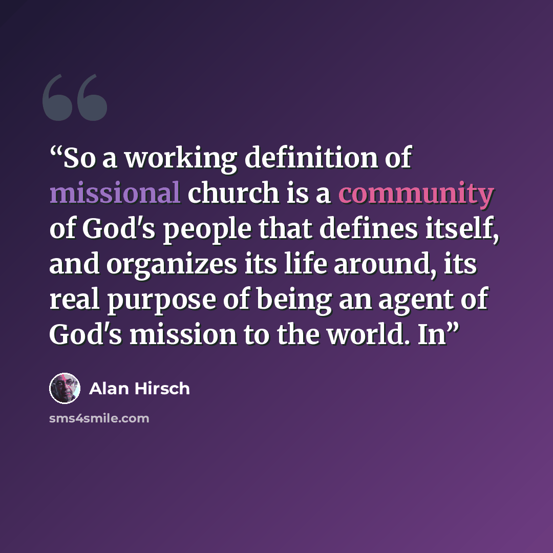 “So a working definition of missional church is a community of God's people that defines itself, and organizes its life around, its real purpose of being an agent of God's mission to the world. In” quote by Alan Hirsch