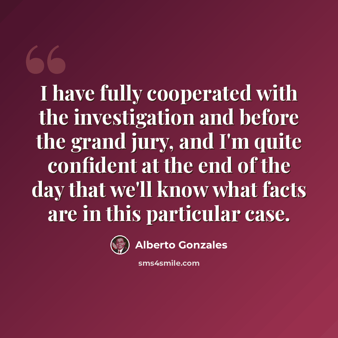“I have fully cooperated with the investigation and before the grand jury, and I'm quite confident at the end of the day that we'll know what facts are in this particular case.” quote by Alberto Gonzales