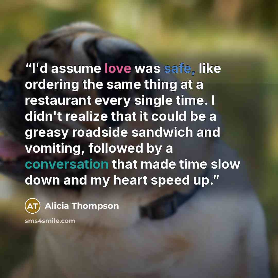 “I'd assume love was safe, like ordering the same thing at a restaurant every single time. I didn't realize that it could be a greasy roadside sandwich and vomiting, followed by a conversation that made time slow down and my heart speed up.” quote by Alicia Thompson