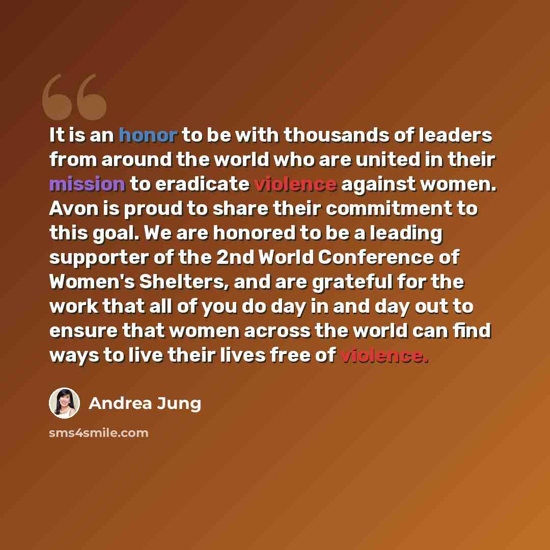 “It is an honor to be with thousands of leaders from around the world who are united in their mission to eradicate violence against women. Avon is proud to share their commitment to this goal. We are honored to be a leading supporter of the 2nd World Conference of Women's Shelters, and are grateful…” quote by Andrea Jung